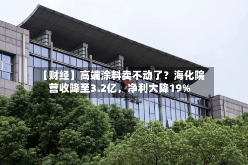 【财经】高端涂料卖不动了？海化院营收降至3.2亿，净利大降19%-第1张图片