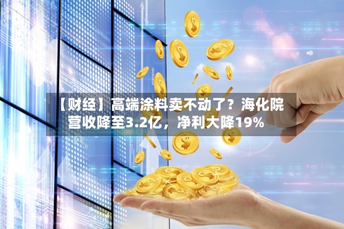 【财经】高端涂料卖不动了？海化院营收降至3.2亿，净利大降19%-第2张图片
