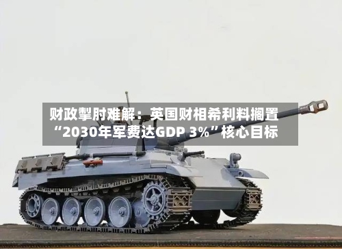 财政掣肘难解：英国财相希利料搁置“2030年军费达GDP 3%”核心目标-第2张图片