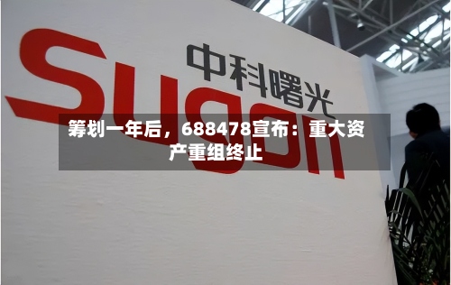 筹划一年后，688478宣布：重大资产重组终止-第2张图片