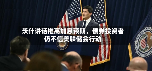沃什讲话推高加息预期	，债券投资者仍不信美联储会行动-第2张图片