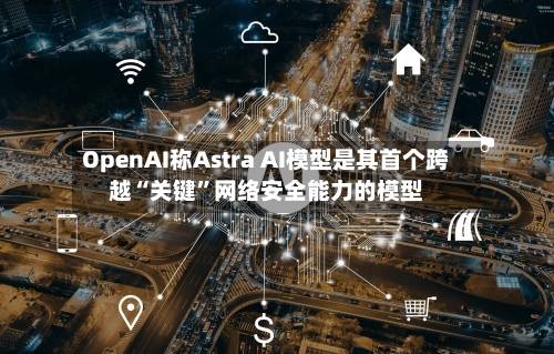 OpenAI称Astra AI模型是其首个跨越“关键”网络安全能力的模型-第2张图片