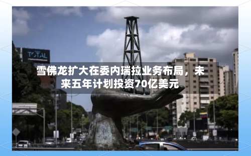 雪佛龙扩大在委内瑞拉业务布局	，未来五年计划投资70亿美元-第2张图片