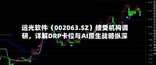 远光软件（002063.SZ）接受机构调研，详解DRP卡位与AI原生战略纵深-第2张图片