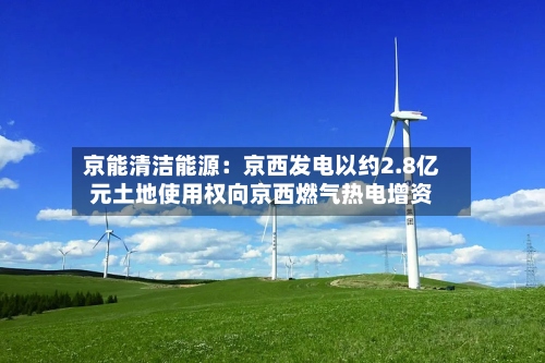 京能清洁能源:京西发电以约2.8亿元土地使用权向京西燃气热电增资-第2张图片
