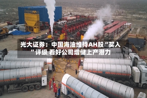光大证券：中国海油维持AH股“买入	”评级 看好公司增储上产潜力-第1张图片