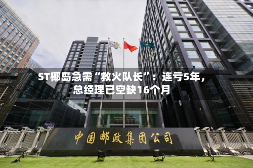 ST椰岛急需“救火队长	”：连亏5年，总经理已空缺16个月-第3张图片