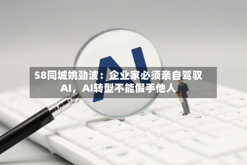 58同城姚劲波：企业家必须亲自驾驭AI，AI转型不能假手他人-第2张图片