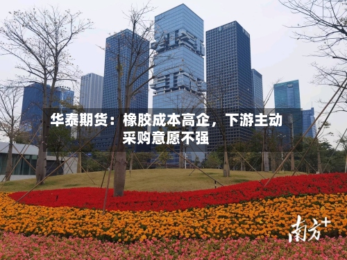 华泰期货：橡胶成本高企，下游主动采购意愿不强-第1张图片