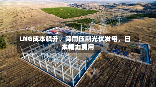 LNG成本飙升、降雨压制光伏发电，日本电力费用大幅上涨-第2张图片