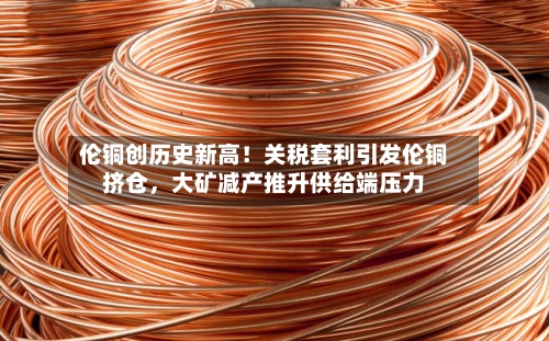 伦铜创历史新高！关税套利引发伦铜挤仓	，大矿减产推升供给端压力-第1张图片