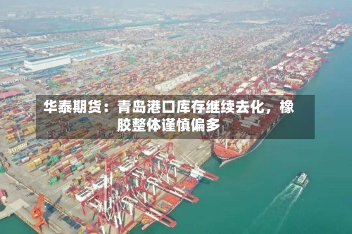 华泰期货：青岛港口库存继续去化	，橡胶整体谨慎偏多-第1张图片