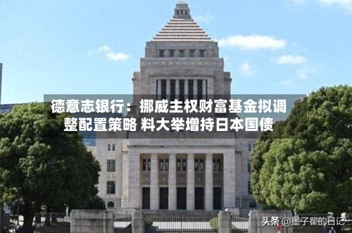 德意志银行:挪威主权财富基金拟调整配置策略 料大举增持日本国债-第3张图片
