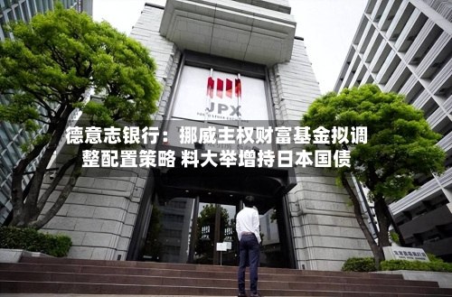 德意志银行:挪威主权财富基金拟调整配置策略 料大举增持日本国债-第2张图片
