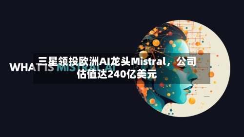 三星领投欧洲AI龙头Mistral	，公司估值达240亿美元-第2张图片