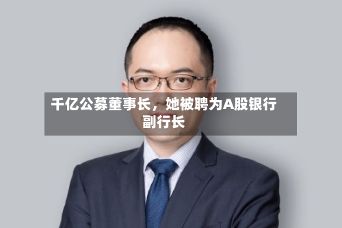 千亿公募董事长	，她被聘为A股银行副行长-第3张图片