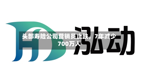 头部寿险公司营销员止跌，7年减少700万人-第2张图片