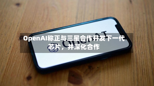 OpenAI称正与三星合作开发下一代芯片，并深化合作