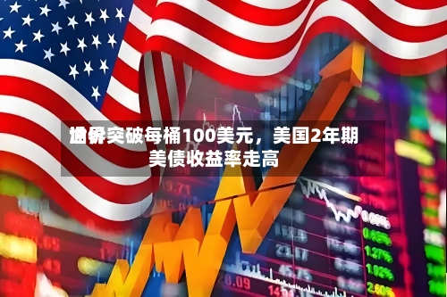 世界油价突破每桶100美元，美国2年期美债收益率走高-第2张图片