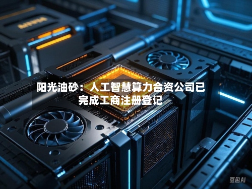 阳光油砂：人工智慧算力合资公司已完成工商注册登记