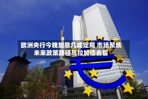 欧洲央行今晚加息几成定局 市场聚焦未来政策路径与拉加德去留