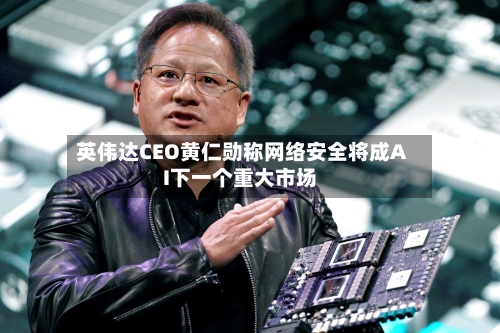 英伟达CEO黄仁勋称网络安全将成AI下一个重大市场-第2张图片