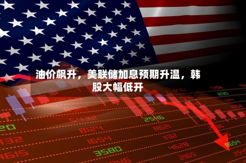 油价飙升，美联储加息预期升温，韩股大幅低开