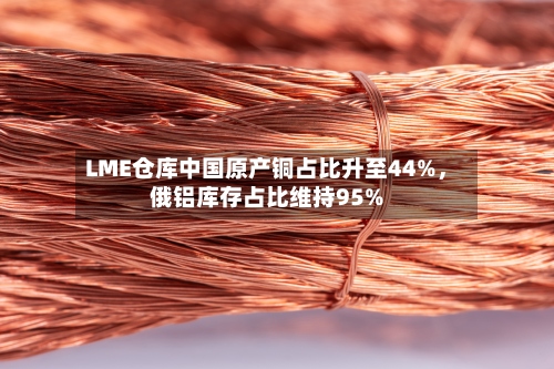 LME仓库中国原产铜占比升至44%，俄铝库存占比维持95%-第3张图片