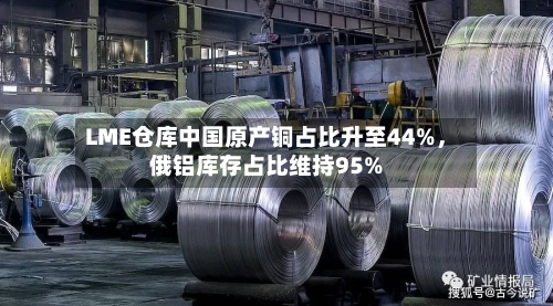 LME仓库中国原产铜占比升至44%，俄铝库存占比维持95%-第2张图片