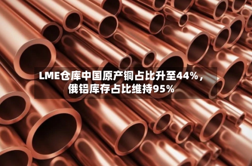 LME仓库中国原产铜占比升至44%，俄铝库存占比维持95%