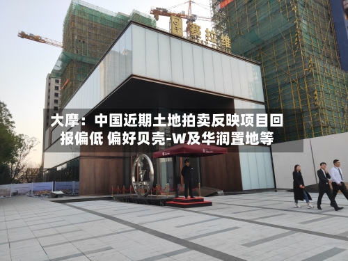 大摩：中国近期土地拍卖反映项目回报偏低 偏好贝壳-W及华润置地等-第1张图片