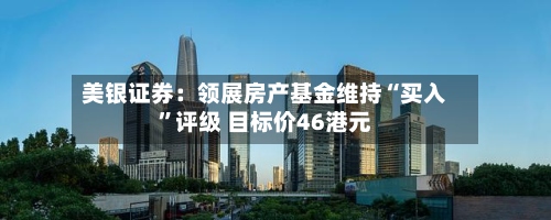 美银证券：领展房产基金维持“买入”评级 目标价46港元-第1张图片