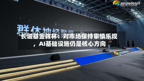 长城基金韩林：对市场保持审慎乐观，AI基础设施仍是核心方向