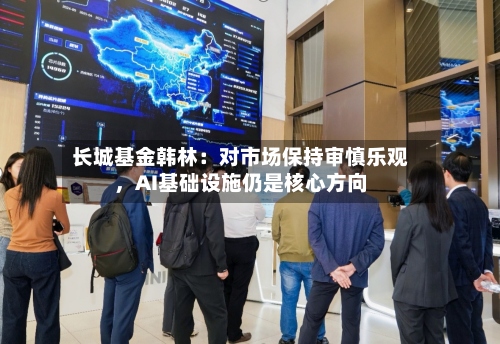 长城基金韩林：对市场保持审慎乐观	，AI基础设施仍是核心方向-第2张图片