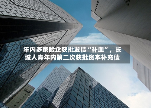 年内多家险企获批发债“补血”，长城人寿年内第二次获批资本补充债