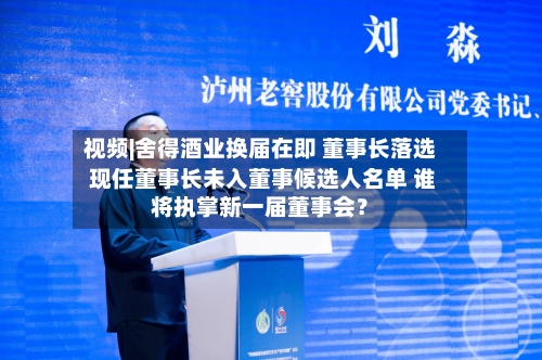 视频|舍得酒业换届在即 董事长落选 现任董事长未入董事候选人名单 谁将执掌新一届董事会？