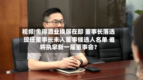 视频|舍得酒业换届在即 董事长落选 现任董事长未入董事候选人名单 谁将执掌新一届董事会？-第2张图片