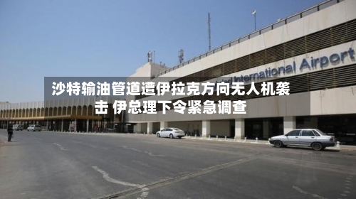 沙特输油管道遭伊拉克方向无人机袭击 伊总理下令紧急调查-第3张图片