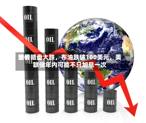世界油价暗盘大跌，布油跌破100美元，美联储年内可能不只加息一次-第1张图片