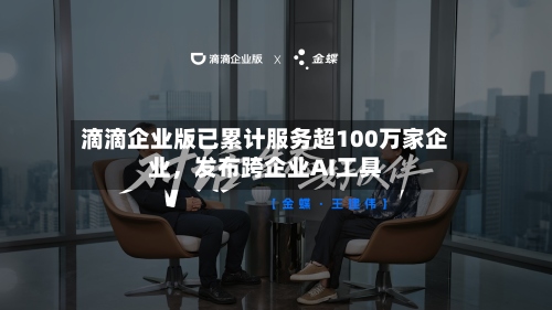 滴滴企业版已累计服务超100万家企业，发布跨企业AI工具