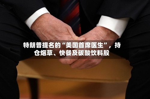 特朗普提名的“美国首席医生”	，持仓烟草、快餐及碳酸饮料股-第2张图片