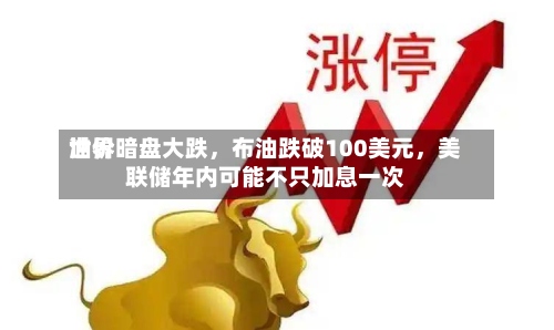 世界油价暗盘大跌，布油跌破100美元，美联储年内可能不只加息一次-第1张图片