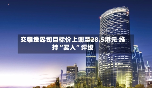 交银世界：中金公司目标价上调至28.5港元 维持“买入”评级-第3张图片