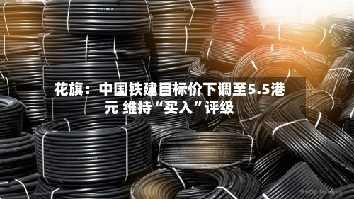 花旗：中国铁建目标价下调至5.5港元 维持“买入	”评级-第3张图片