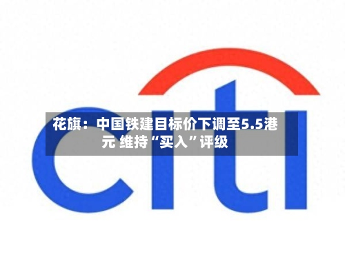 花旗：中国铁建目标价下调至5.5港元 维持“买入	”评级-第1张图片