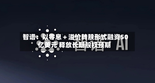 智谱：以零息＋溢价转股形式融资50亿美元 释放长期股权预期