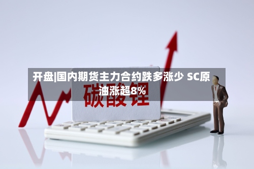 开盘|国内期货主力合约跌多涨少 SC原油涨超8%-第1张图片