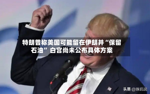 特朗普称美国可能留在伊朗并“保留石油” 白宫尚未公布具体方案