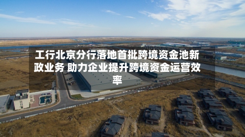 工行北京分行落地首批跨境资金池新政业务 助力企业提升跨境资金运营效率