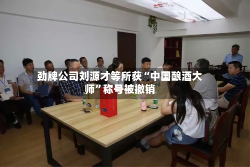劲牌公司刘源才等所获“中国酿酒大师	”称号被撤销-第2张图片